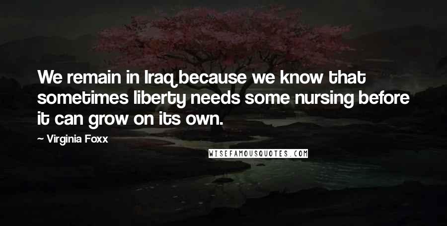 Virginia Foxx Quotes: We remain in Iraq because we know that sometimes liberty needs some nursing before it can grow on its own.