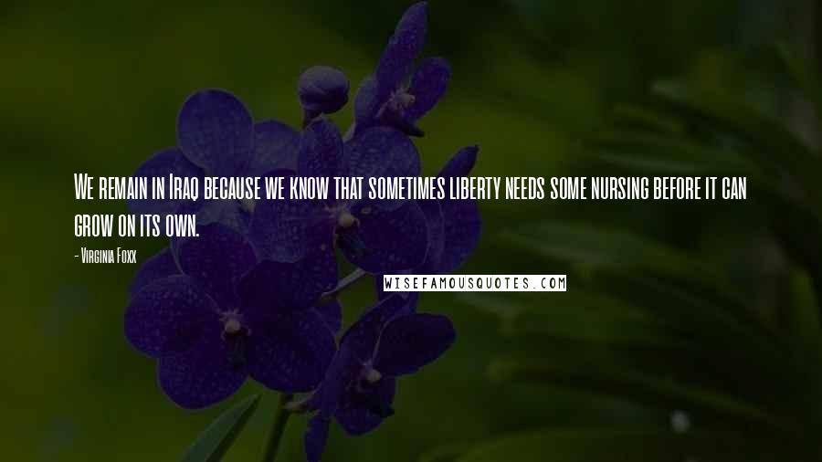 Virginia Foxx Quotes: We remain in Iraq because we know that sometimes liberty needs some nursing before it can grow on its own.