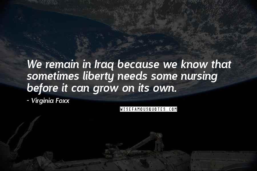 Virginia Foxx Quotes: We remain in Iraq because we know that sometimes liberty needs some nursing before it can grow on its own.