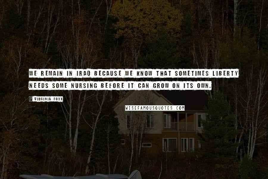 Virginia Foxx Quotes: We remain in Iraq because we know that sometimes liberty needs some nursing before it can grow on its own.