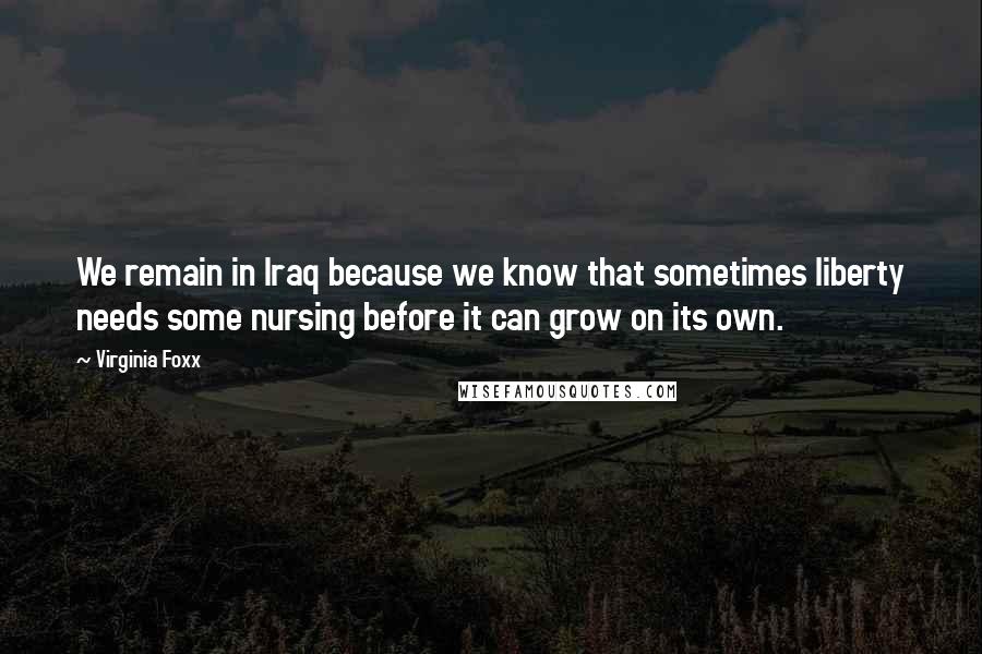 Virginia Foxx Quotes: We remain in Iraq because we know that sometimes liberty needs some nursing before it can grow on its own.