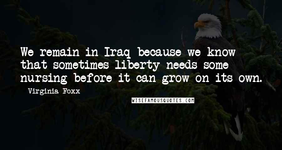 Virginia Foxx Quotes: We remain in Iraq because we know that sometimes liberty needs some nursing before it can grow on its own.