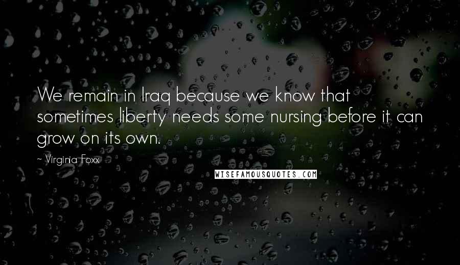 Virginia Foxx Quotes: We remain in Iraq because we know that sometimes liberty needs some nursing before it can grow on its own.