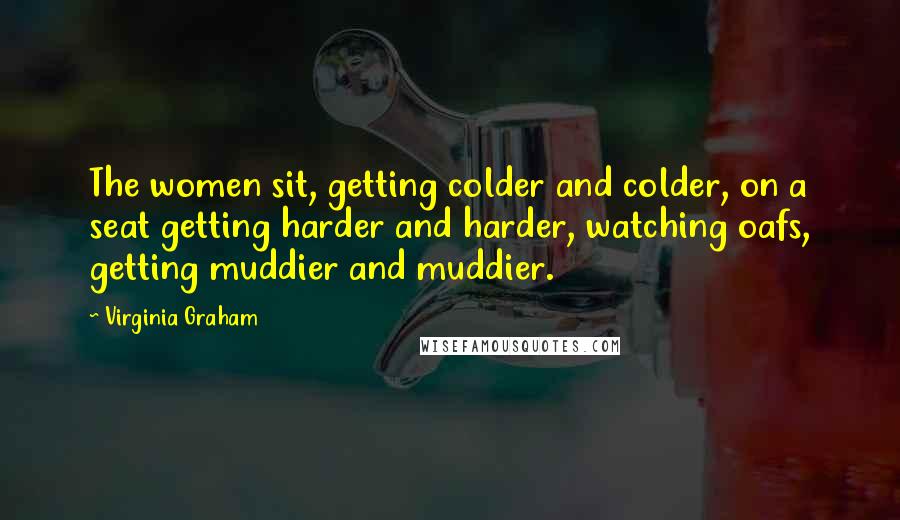 Virginia Graham Quotes: The women sit, getting colder and colder, on a seat getting harder and harder, watching oafs, getting muddier and muddier.