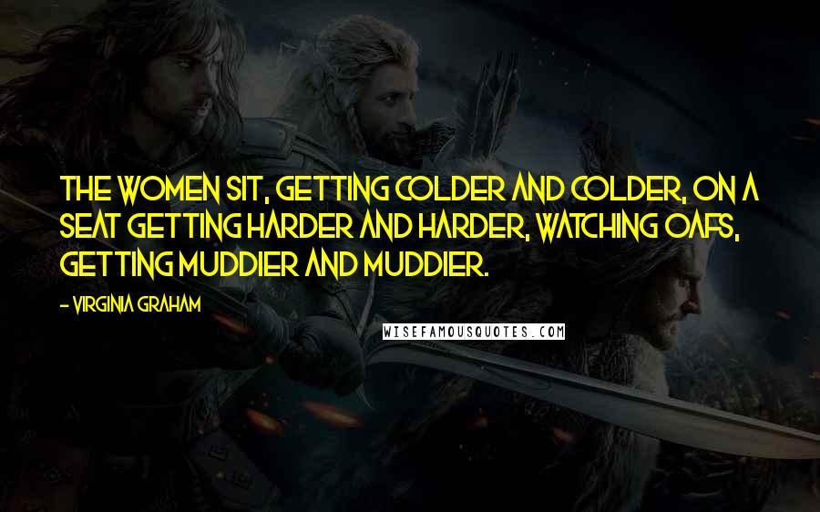 Virginia Graham Quotes: The women sit, getting colder and colder, on a seat getting harder and harder, watching oafs, getting muddier and muddier.