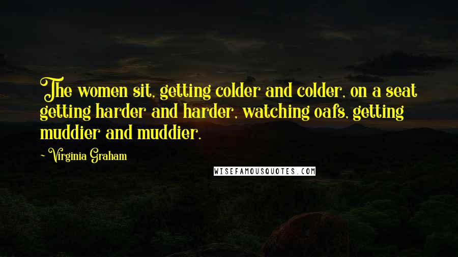 Virginia Graham Quotes: The women sit, getting colder and colder, on a seat getting harder and harder, watching oafs, getting muddier and muddier.