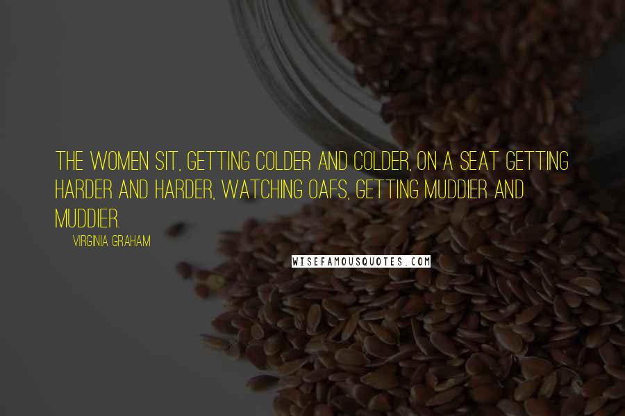 Virginia Graham Quotes: The women sit, getting colder and colder, on a seat getting harder and harder, watching oafs, getting muddier and muddier.