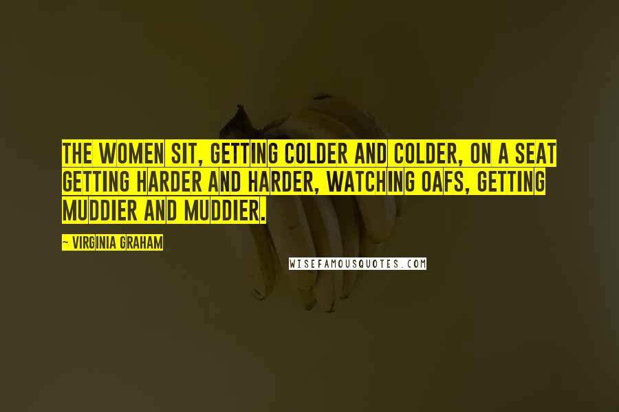 Virginia Graham Quotes: The women sit, getting colder and colder, on a seat getting harder and harder, watching oafs, getting muddier and muddier.