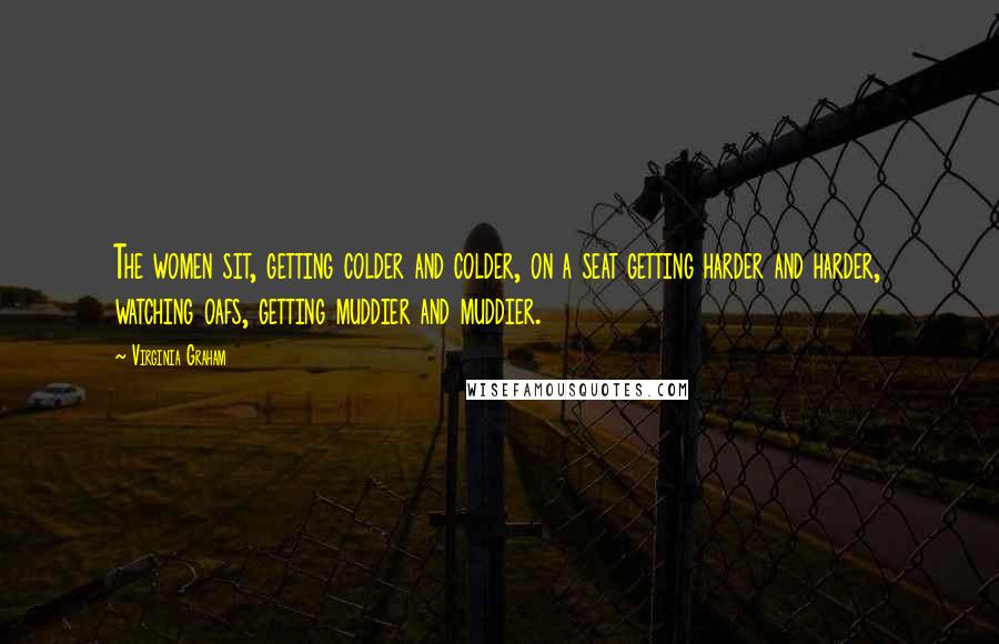 Virginia Graham Quotes: The women sit, getting colder and colder, on a seat getting harder and harder, watching oafs, getting muddier and muddier.