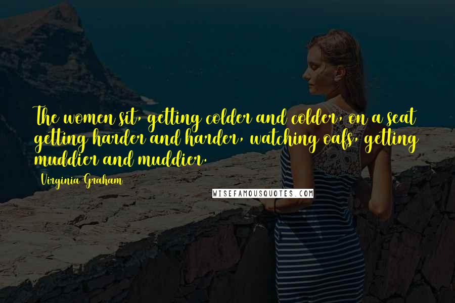 Virginia Graham Quotes: The women sit, getting colder and colder, on a seat getting harder and harder, watching oafs, getting muddier and muddier.