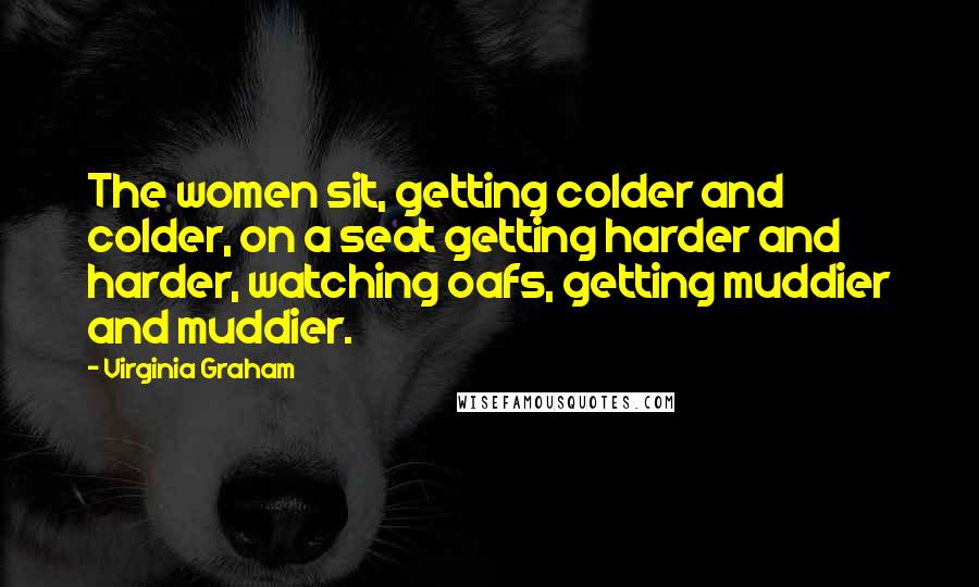 Virginia Graham Quotes: The women sit, getting colder and colder, on a seat getting harder and harder, watching oafs, getting muddier and muddier.