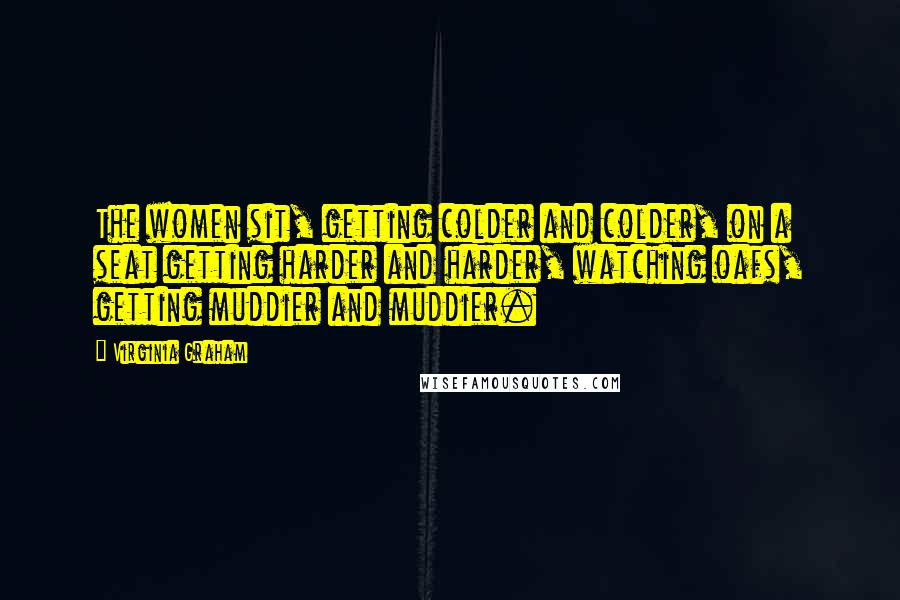 Virginia Graham Quotes: The women sit, getting colder and colder, on a seat getting harder and harder, watching oafs, getting muddier and muddier.