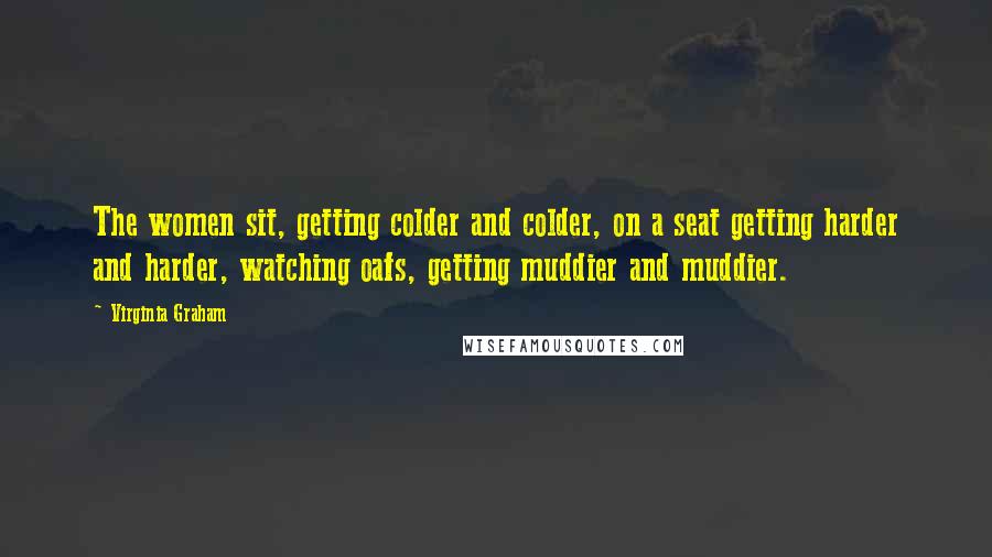 Virginia Graham Quotes: The women sit, getting colder and colder, on a seat getting harder and harder, watching oafs, getting muddier and muddier.