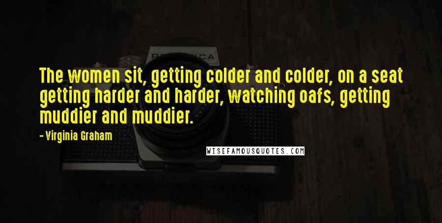 Virginia Graham Quotes: The women sit, getting colder and colder, on a seat getting harder and harder, watching oafs, getting muddier and muddier.