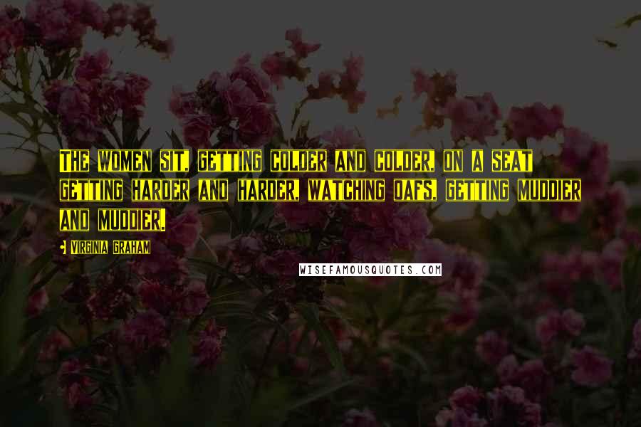 Virginia Graham Quotes: The women sit, getting colder and colder, on a seat getting harder and harder, watching oafs, getting muddier and muddier.