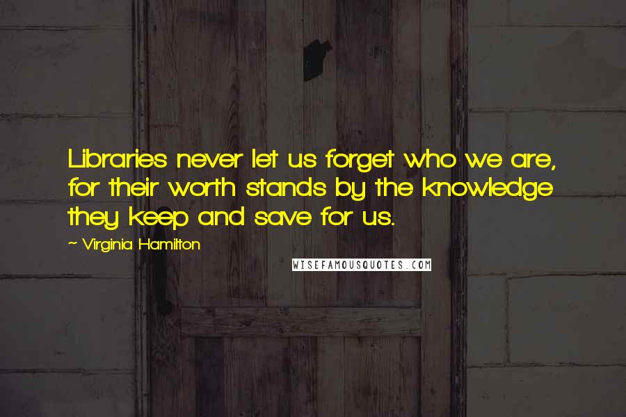 Virginia Hamilton Quotes: Libraries never let us forget who we are, for their worth stands by the knowledge they keep and save for us.