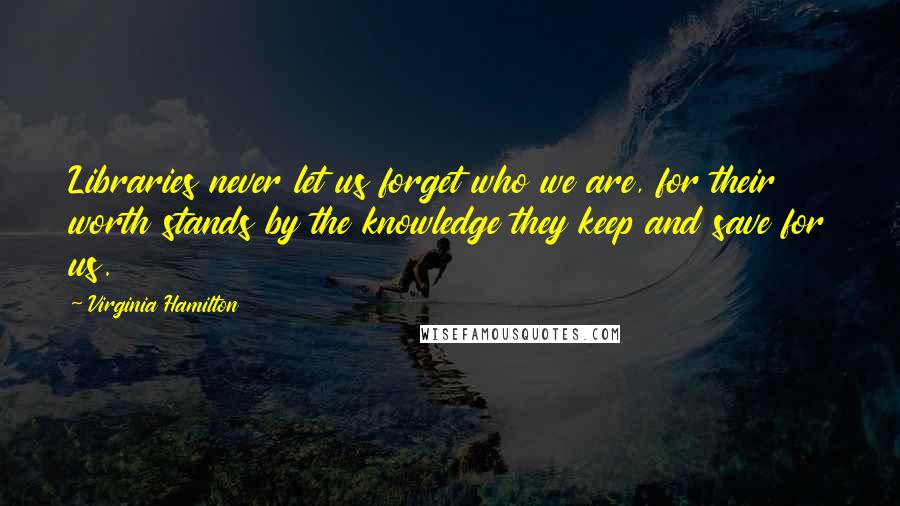 Virginia Hamilton Quotes: Libraries never let us forget who we are, for their worth stands by the knowledge they keep and save for us.
