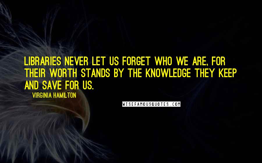 Virginia Hamilton Quotes: Libraries never let us forget who we are, for their worth stands by the knowledge they keep and save for us.