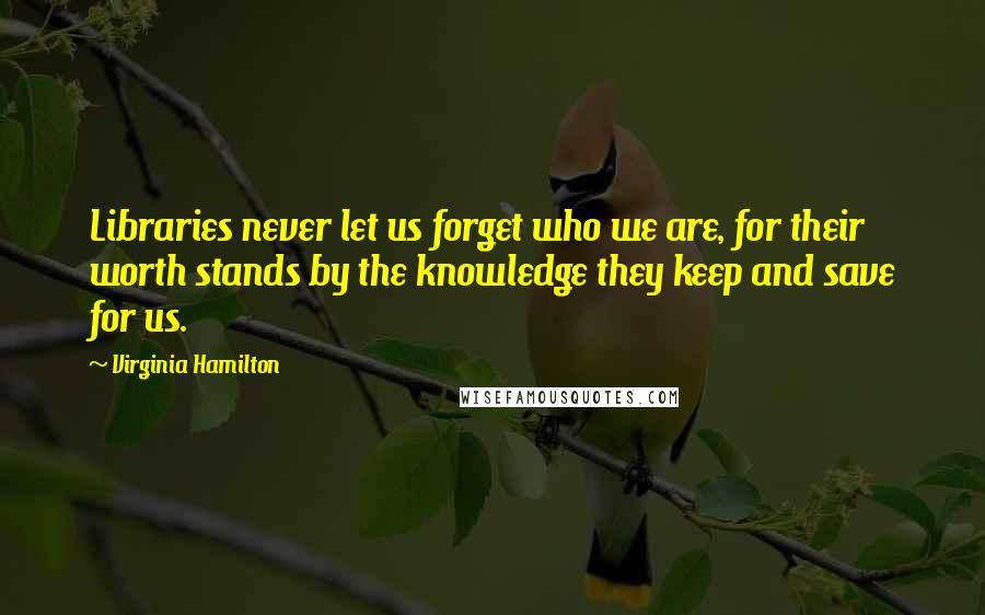 Virginia Hamilton Quotes: Libraries never let us forget who we are, for their worth stands by the knowledge they keep and save for us.