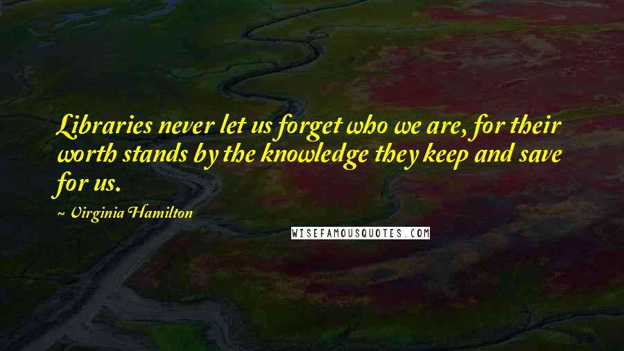 Virginia Hamilton Quotes: Libraries never let us forget who we are, for their worth stands by the knowledge they keep and save for us.