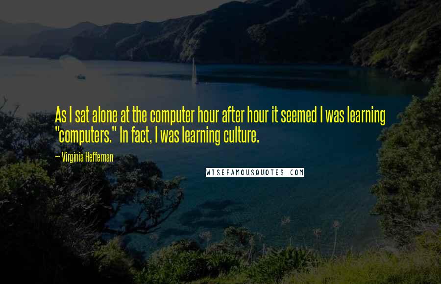 Virginia Heffernan Quotes: As I sat alone at the computer hour after hour it seemed I was learning "computers." In fact, I was learning culture.