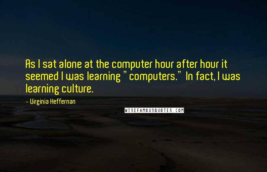 Virginia Heffernan Quotes: As I sat alone at the computer hour after hour it seemed I was learning "computers." In fact, I was learning culture.