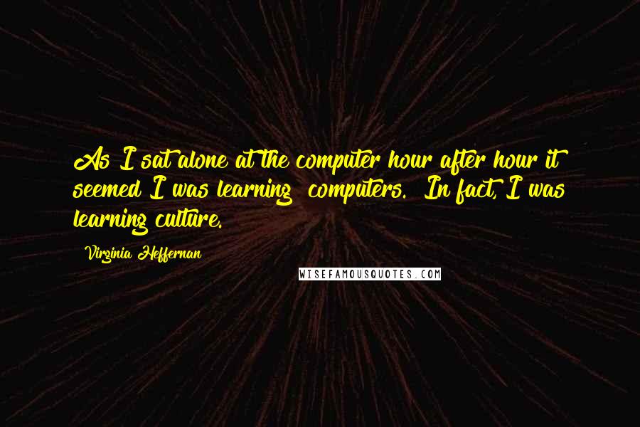 Virginia Heffernan Quotes: As I sat alone at the computer hour after hour it seemed I was learning "computers." In fact, I was learning culture.