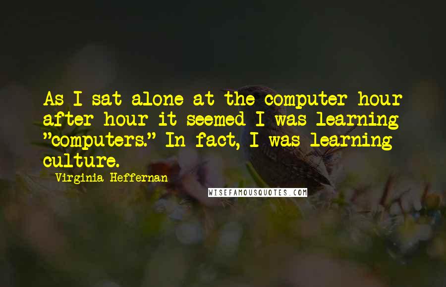 Virginia Heffernan Quotes: As I sat alone at the computer hour after hour it seemed I was learning "computers." In fact, I was learning culture.