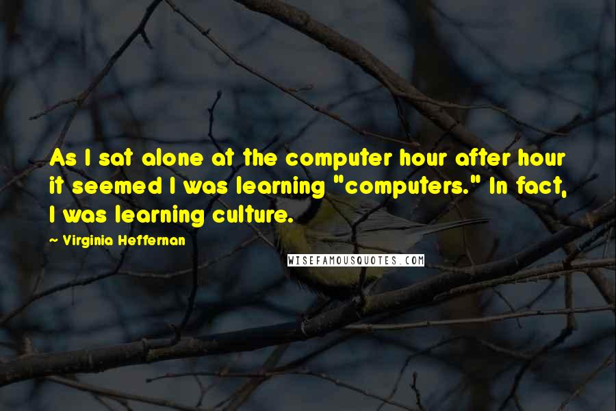 Virginia Heffernan Quotes: As I sat alone at the computer hour after hour it seemed I was learning "computers." In fact, I was learning culture.