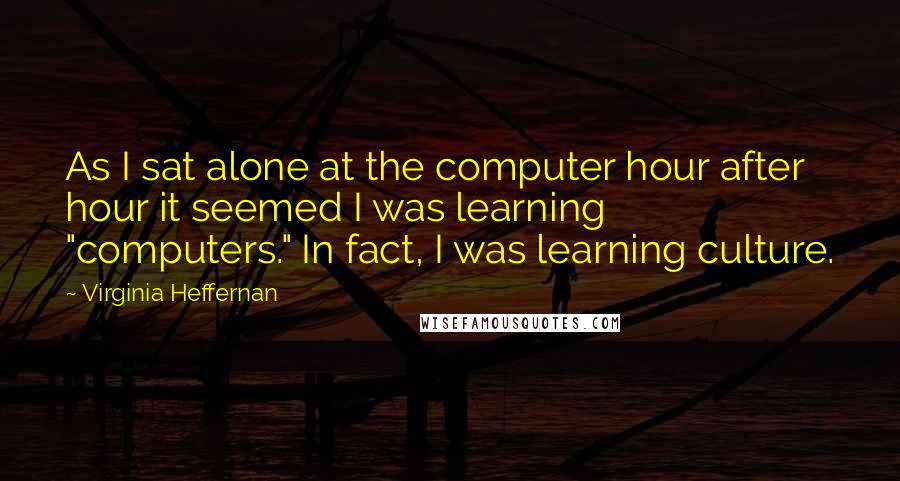 Virginia Heffernan Quotes: As I sat alone at the computer hour after hour it seemed I was learning "computers." In fact, I was learning culture.