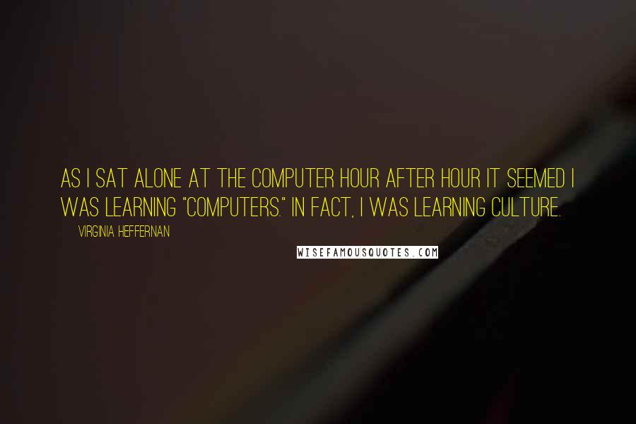 Virginia Heffernan Quotes: As I sat alone at the computer hour after hour it seemed I was learning "computers." In fact, I was learning culture.