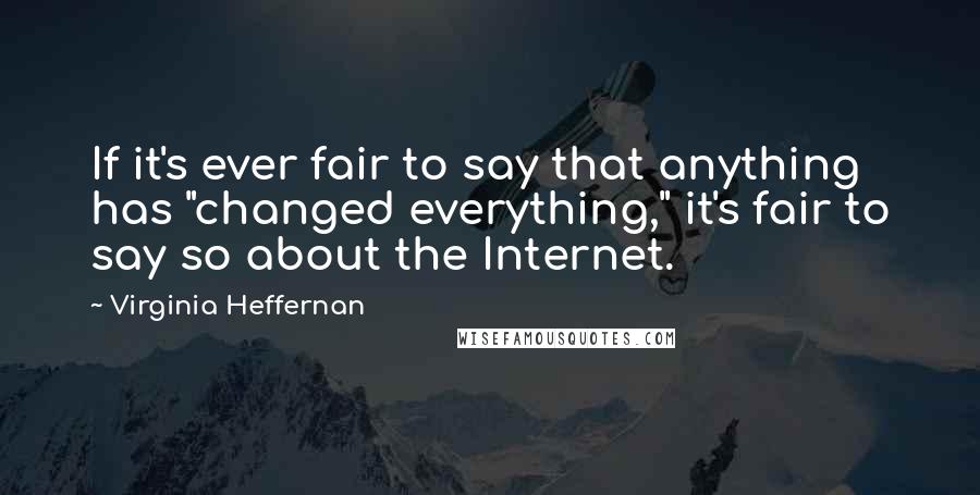 Virginia Heffernan Quotes: If it's ever fair to say that anything has "changed everything," it's fair to say so about the Internet.