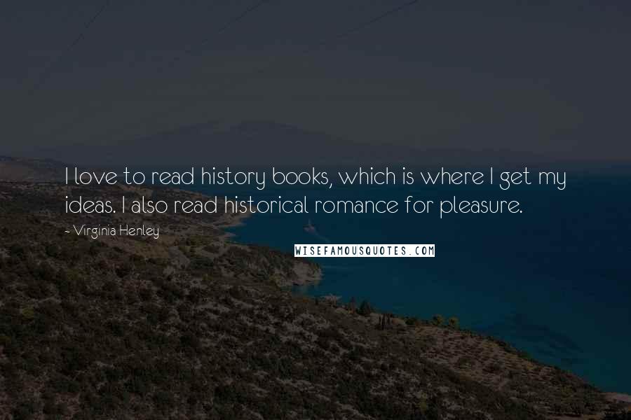 Virginia Henley Quotes: I love to read history books, which is where I get my ideas. I also read historical romance for pleasure.