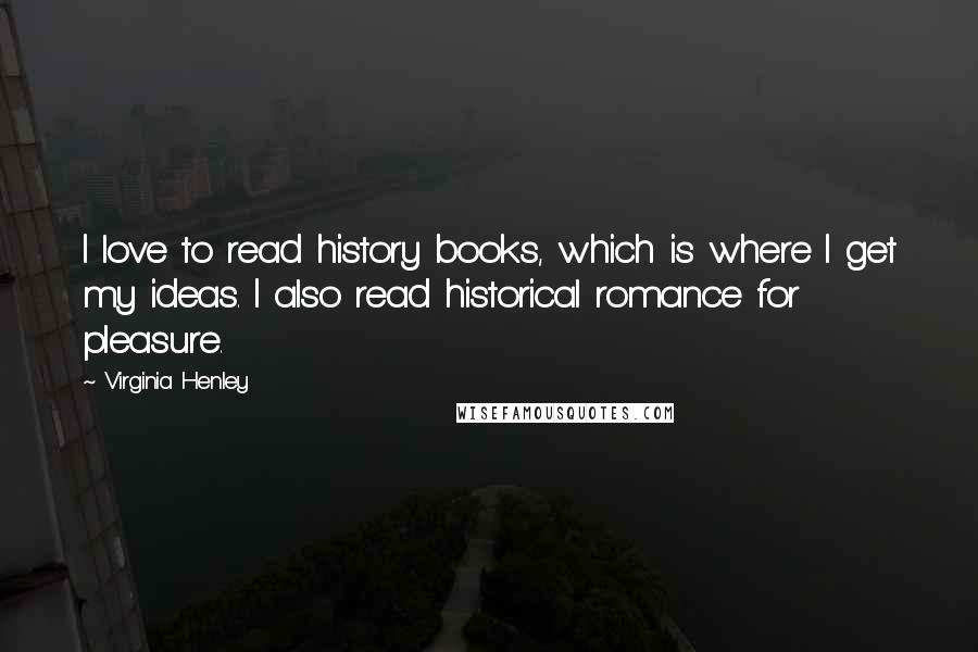 Virginia Henley Quotes: I love to read history books, which is where I get my ideas. I also read historical romance for pleasure.