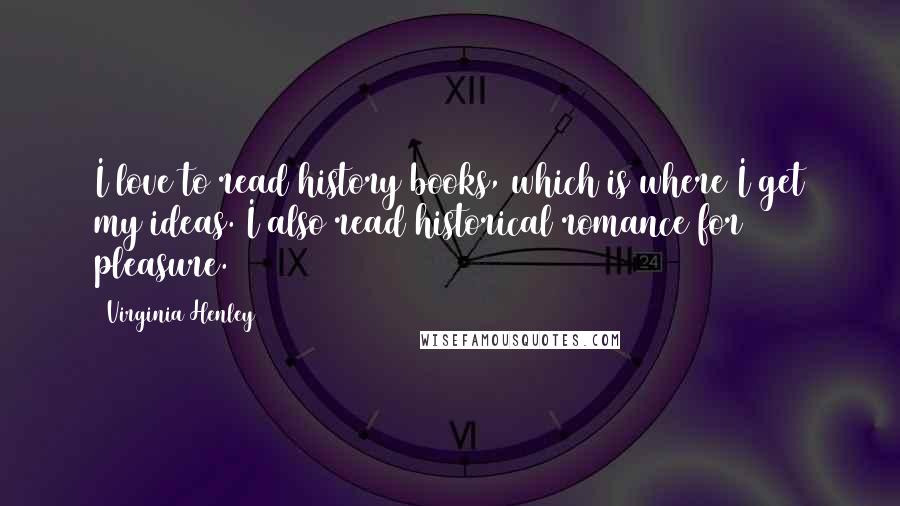 Virginia Henley Quotes: I love to read history books, which is where I get my ideas. I also read historical romance for pleasure.