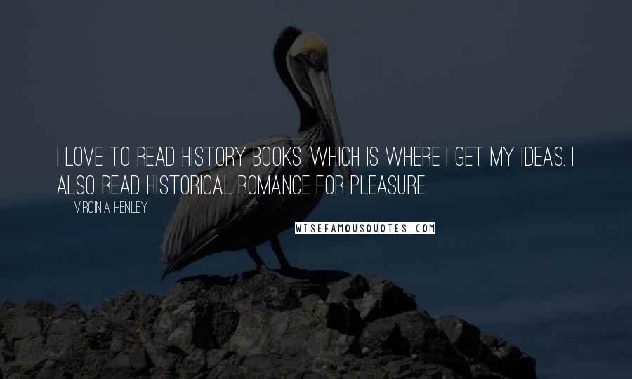 Virginia Henley Quotes: I love to read history books, which is where I get my ideas. I also read historical romance for pleasure.