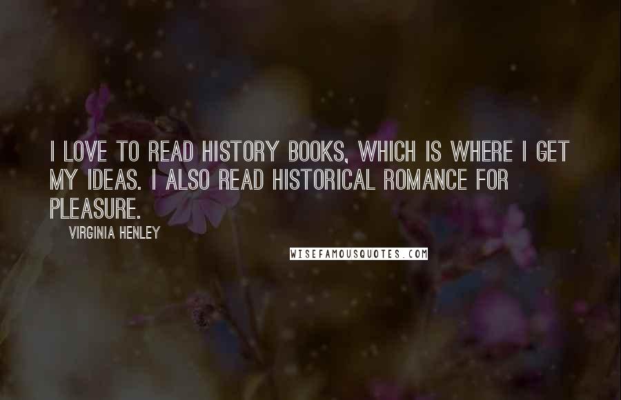 Virginia Henley Quotes: I love to read history books, which is where I get my ideas. I also read historical romance for pleasure.