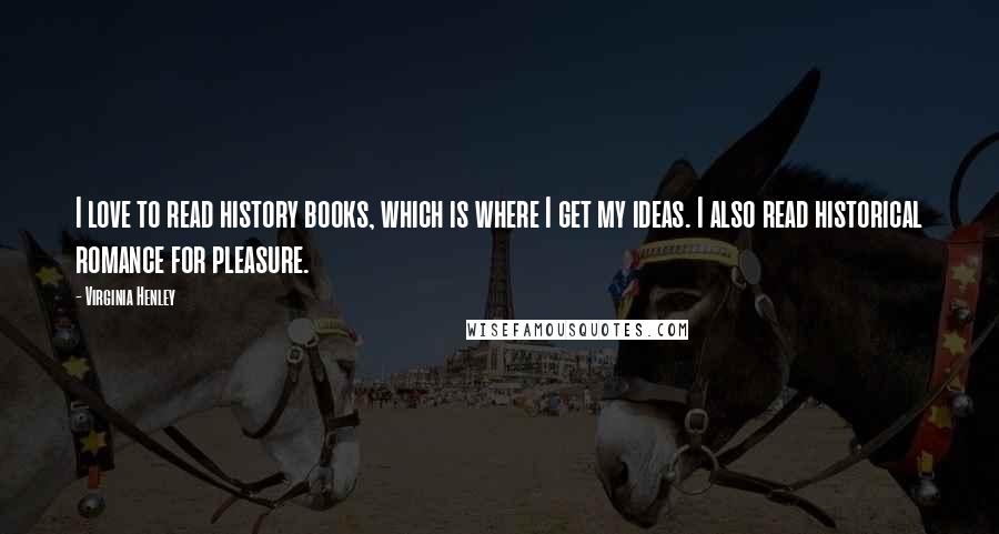 Virginia Henley Quotes: I love to read history books, which is where I get my ideas. I also read historical romance for pleasure.