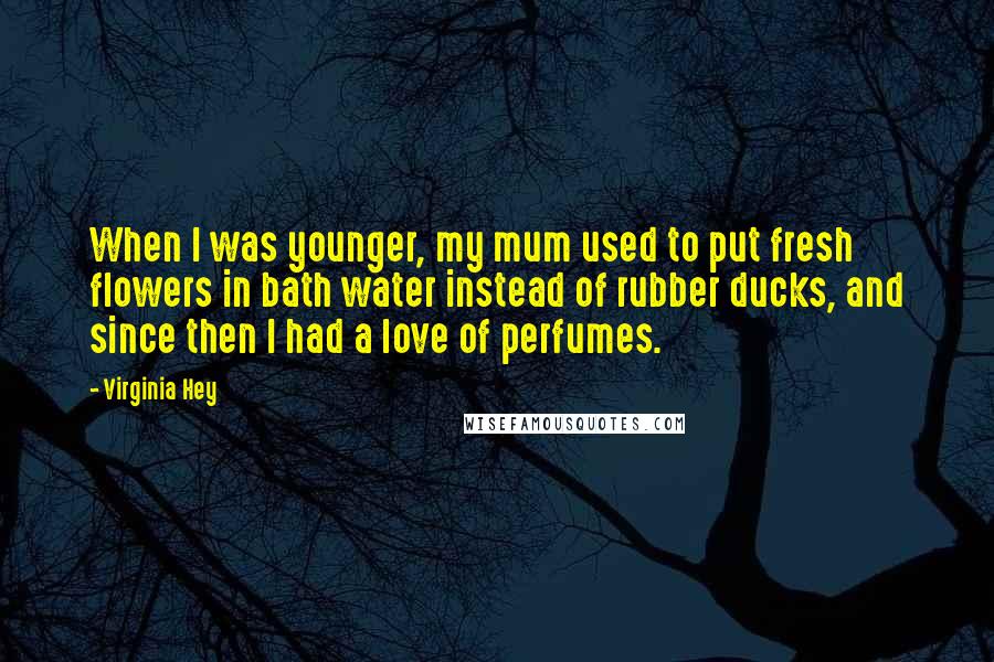 Virginia Hey Quotes: When I was younger, my mum used to put fresh flowers in bath water instead of rubber ducks, and since then I had a love of perfumes.
