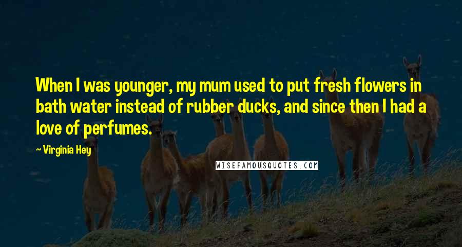 Virginia Hey Quotes: When I was younger, my mum used to put fresh flowers in bath water instead of rubber ducks, and since then I had a love of perfumes.