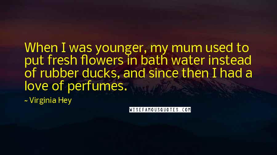 Virginia Hey Quotes: When I was younger, my mum used to put fresh flowers in bath water instead of rubber ducks, and since then I had a love of perfumes.