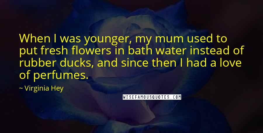Virginia Hey Quotes: When I was younger, my mum used to put fresh flowers in bath water instead of rubber ducks, and since then I had a love of perfumes.