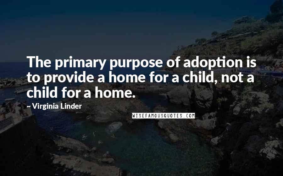 Virginia Linder Quotes: The primary purpose of adoption is to provide a home for a child, not a child for a home.