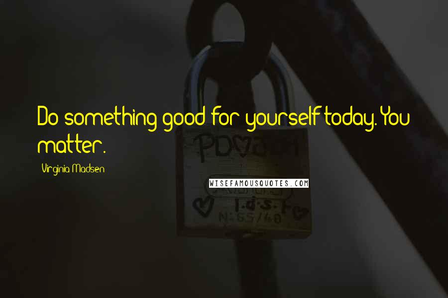 Virginia Madsen Quotes: Do something good for yourself today. You matter.