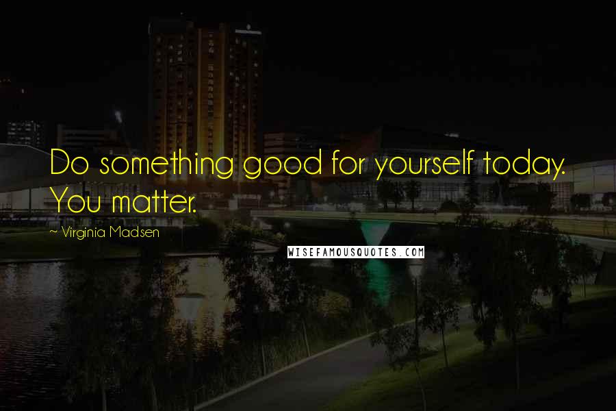 Virginia Madsen Quotes: Do something good for yourself today. You matter.