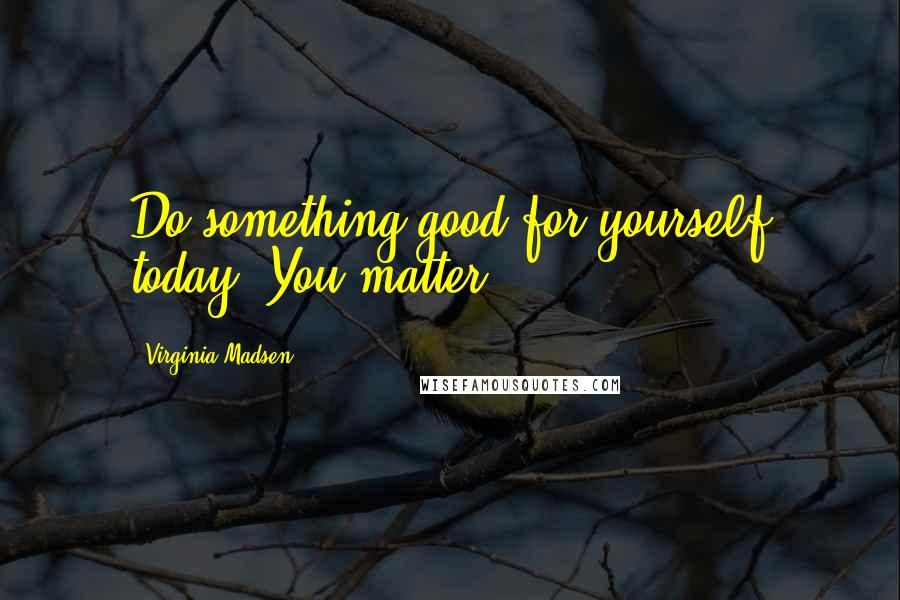 Virginia Madsen Quotes: Do something good for yourself today. You matter.