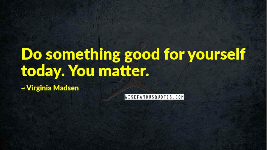 Virginia Madsen Quotes: Do something good for yourself today. You matter.