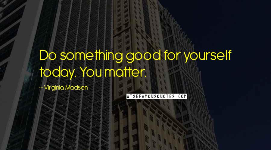 Virginia Madsen Quotes: Do something good for yourself today. You matter.