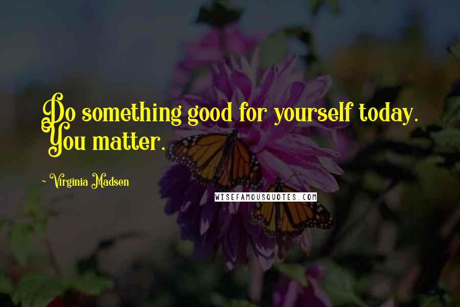 Virginia Madsen Quotes: Do something good for yourself today. You matter.