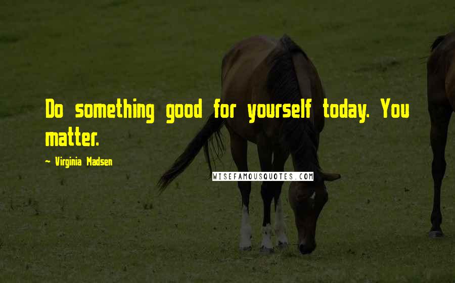 Virginia Madsen Quotes: Do something good for yourself today. You matter.